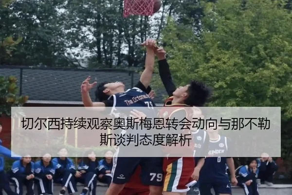 切尔西持续观察奥斯梅恩转会动向与那不勒斯谈判态度解析（kaiyun）