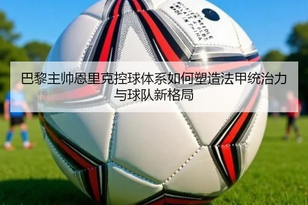 巴黎主帅恩里克控球体系如何塑造法甲统治力与球队新格局（kaiyun）
