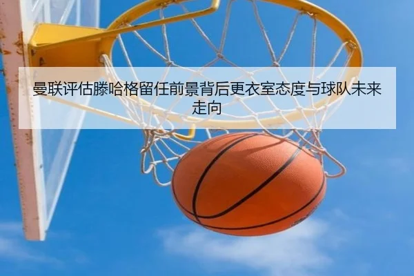 曼联评估滕哈格留任前景背后更衣室态度与球队未来走向（kaiyun）