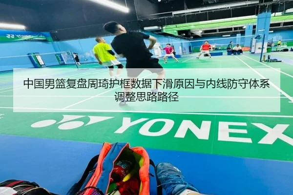 中国男篮复盘周琦护框数据下滑原因与内线防守体系调整思路路径 | kaiyun