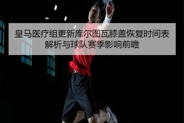 皇马医疗组更新库尔图瓦膝盖恢复时间表解析与球队赛季影响前瞻（kaiyun）