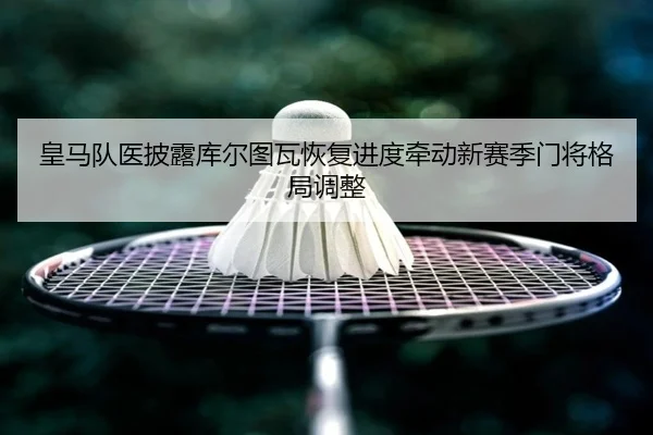皇马队医披露库尔图瓦恢复进度牵动新赛季门将格局调整（kaiyun）
